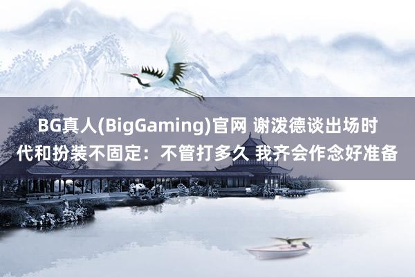 BG真人(BigGaming)官网 谢泼德谈出场时代和扮装不固定：不管打多久 我齐会作念好准备