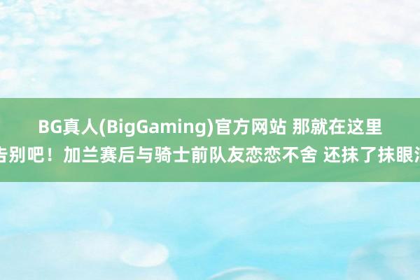 BG真人(BigGaming)官方网站 那就在这里告别吧！加兰赛后与骑士前队友恋恋不舍 还抹了抹眼泪