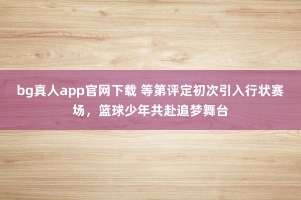 bg真人app官网下载 等第评定初次引入行状赛场，<a href=