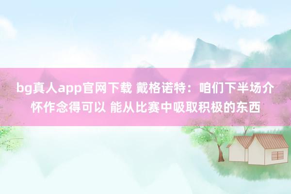 bg真人app官网下载 戴格诺特：咱们下半场介怀作念得可以 能从比赛中吸取积极的东西