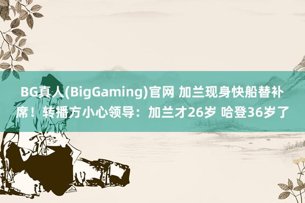 BG真人(BigGaming)官网 加兰现身快船替补席！转播方小心领导：加兰才26岁 哈登36岁了