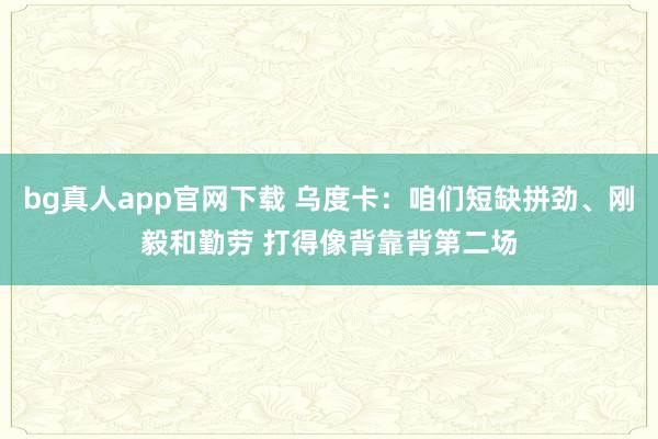 bg真人app官网下载 乌度卡：咱们短缺拼劲、刚毅和勤劳 打得像背靠背第二场