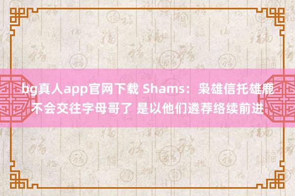 bg真人app官网下载 Shams：枭雄信托雄鹿不会交往字母哥了 是以他们遴荐络续前进