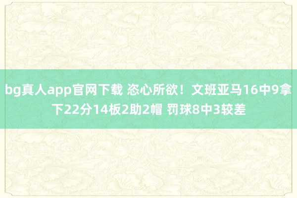 bg真人app官网下载 恣心所欲！文班亚马16中9拿下22分14板2助2帽 罚球8中3较差
