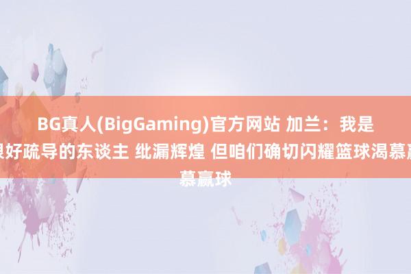 BG真人(BigGaming)官方网站 加兰：我是个很好疏导的东谈主 纰漏辉煌 但咱们确切闪耀篮球渴慕赢球