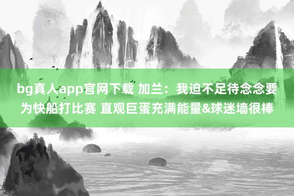 bg真人app官网下载 加兰：我迫不足待念念要为快船打比赛 直观巨蛋充满能量&球迷墙很棒