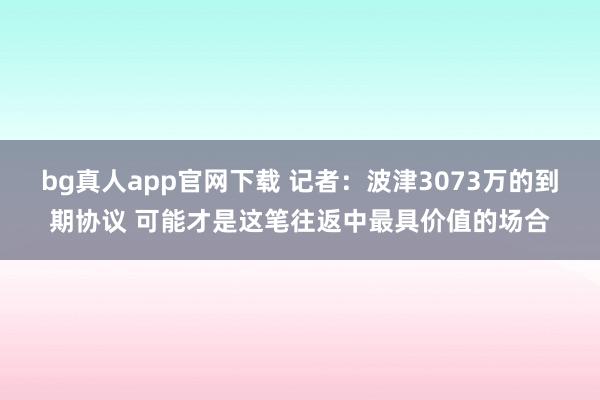 bg真人app官网下载 记者：波津3073万的到期协议 可能才是这笔往返中最具价值的场合