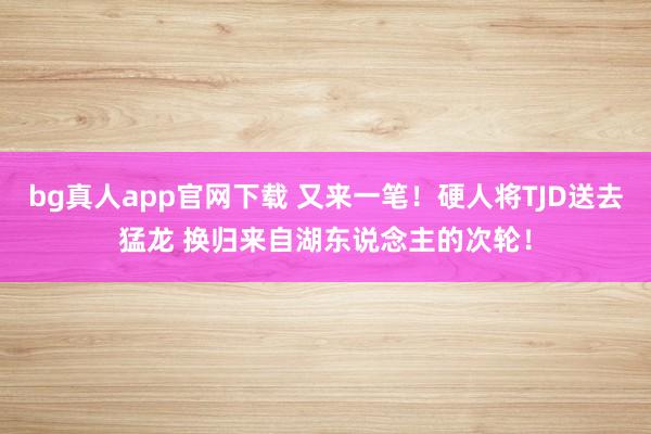 bg真人app官网下载 又来一笔！硬人将TJD送去猛龙 换归来自湖东说念主的次轮！