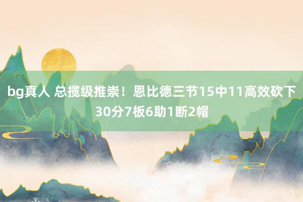 bg真人 总揽级推崇！恩比德三节15中11高效砍下30分7板6助1断2帽
