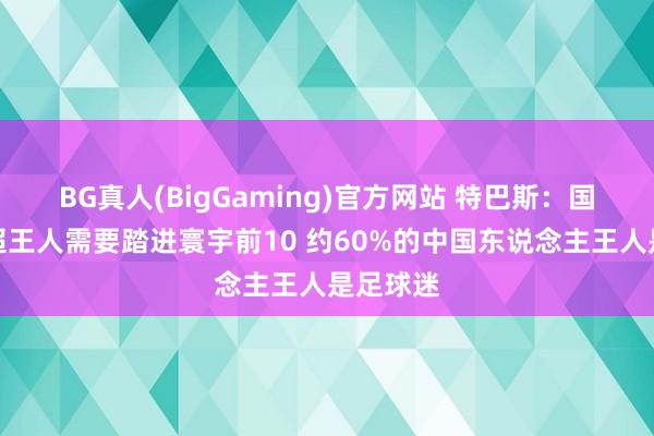 BG真人(BigGaming)官方网站 特巴斯：国足和中超王人需要踏进寰宇前10 约60%的中国东说念主王人是足球迷