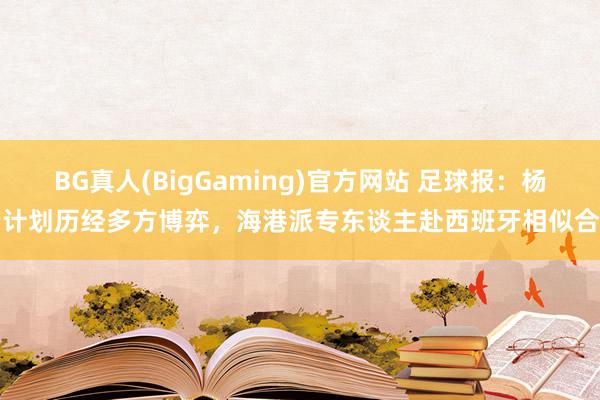 BG真人(BigGaming)官方网站 足球报：杨希计划历经多方博弈，海港派专东谈主赴西班牙相似合营