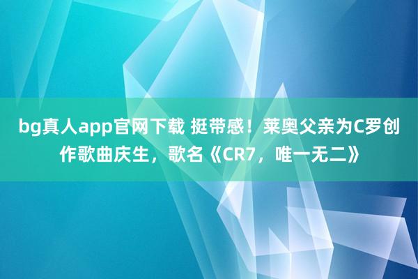 bg真人app官网下载 挺带感！莱奥父亲为C罗创作歌曲庆生，歌名《CR7，唯一无二》