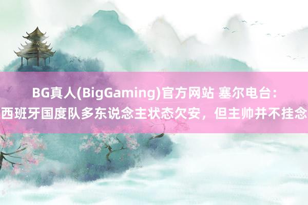 BG真人(BigGaming)官方网站 塞尔电台：西班牙国度队多东说念主状态欠安，但主帅并不挂念