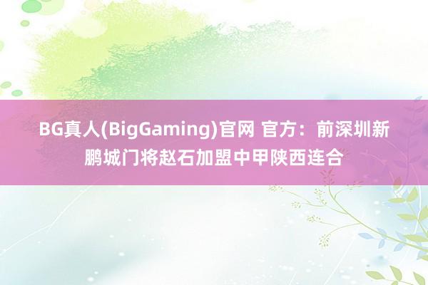 BG真人(BigGaming)官网 官方：前深圳新鹏城门将赵石加盟中甲陕西连合