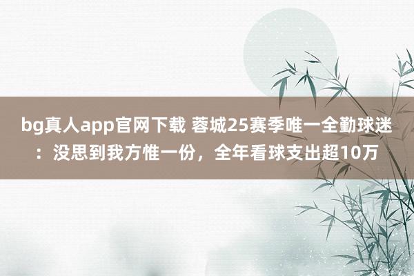 bg真人app官网下载 蓉城25赛季唯一全勤球迷：没思到我方惟一份，全年看球支出超10万