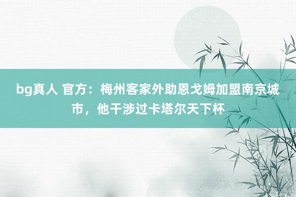 bg真人 官方：梅州客家外助恩戈姆加盟南京城市，他干涉过卡塔尔天下杯