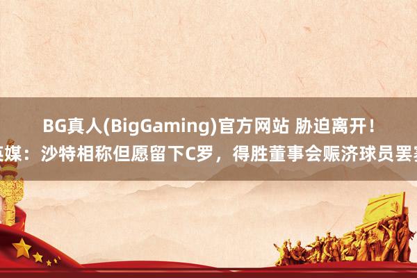 BG真人(BigGaming)官方网站 胁迫离开！英媒：沙特相称但愿留下C罗，得胜董事会赈济球员罢赛