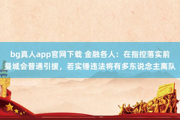 bg真人app官网下载 金融各人：在指控落实前曼城会普通引援，若实锤违法将有多东说念主离队
