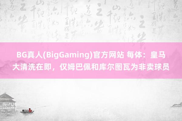 BG真人(BigGaming)官方网站 每体：皇马大清洗在即，仅姆巴佩和库尔图瓦为非卖球员
