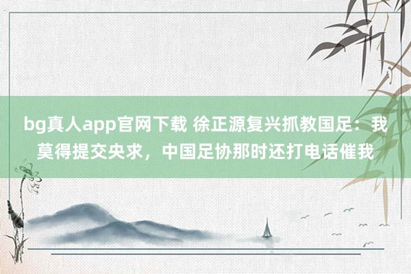 bg真人app官网下载 徐正源复兴抓教国足：我莫得提交央求，中国足协那时还打电话催我