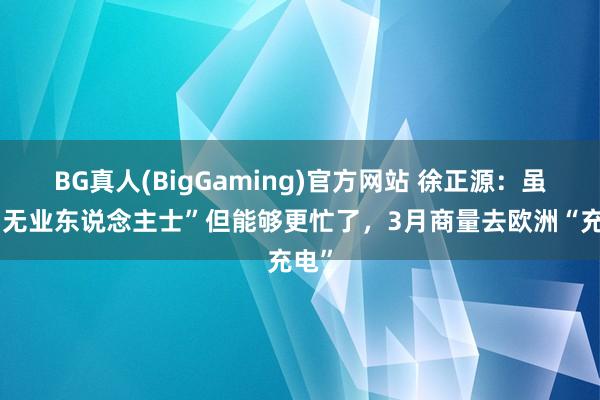 BG真人(BigGaming)官方网站 徐正源：虽成“无业东说念主士”但能够更忙了，3月商量去欧洲“充电”