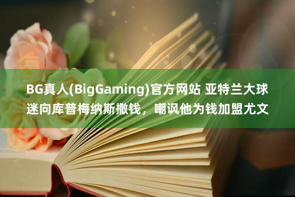 BG真人(BigGaming)官方网站 亚特兰大球迷向库普梅纳斯撒钱，嘲讽他为钱加盟尤文