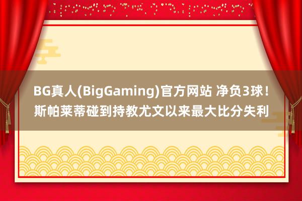 BG真人(BigGaming)官方网站 净负3球！斯帕莱蒂碰到持教尤文以来最大比分失利