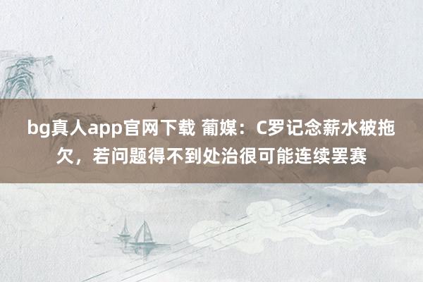 bg真人app官网下载 葡媒：C罗记念薪水被拖欠，若问题得不到处治很可能连续罢赛