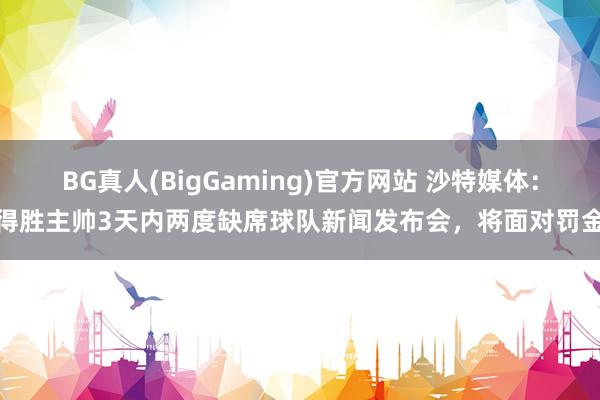 BG真人(BigGaming)官方网站 沙特媒体：得胜主帅3天内两度缺席球队新闻发布会，将面对罚金