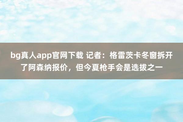 bg真人app官网下载 记者：格雷茨卡冬窗拆开了阿森纳报价，但今夏枪手会是选拔之一