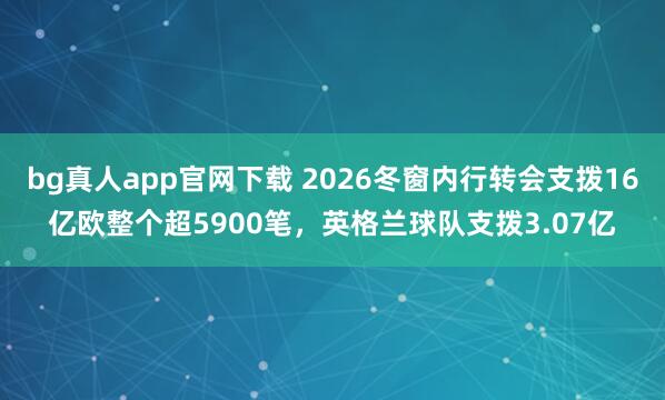 bg真人app官网下载 2026冬窗内行转会支拨16亿欧整个超5900笔，英格兰球队支拨3.07亿