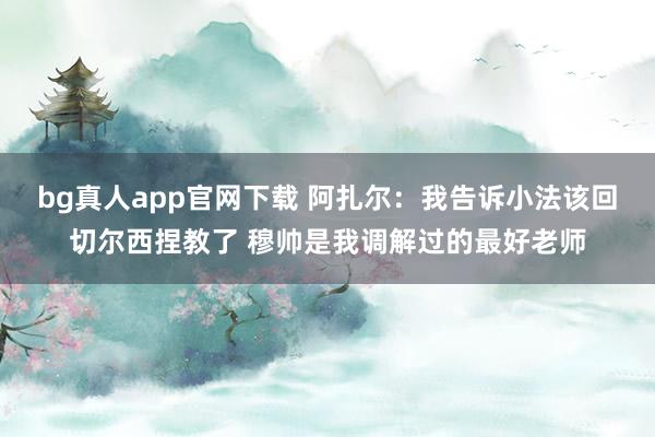 bg真人app官网下载 阿扎尔：我告诉小法该回切尔西捏教了 穆帅是我调解过的最好老师