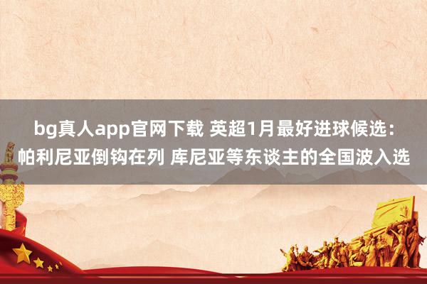 bg真人app官网下载 英超1月最好进球候选：帕利尼亚倒钩在列 库尼亚等东谈主的全国波入选