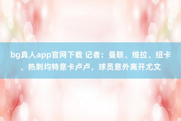 bg真人app官网下载 记者：曼联、维拉、纽卡、热刺均特意卡卢卢，球员意外离开尤文