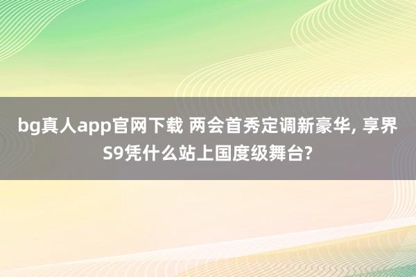 bg真人app官网下载 两会首秀定调新豪华， 享界S9凭什么站上国度级舞台?