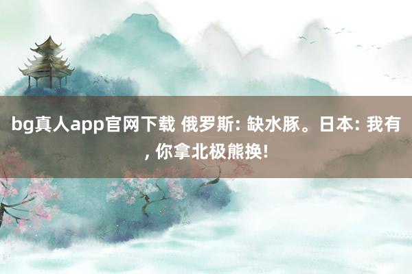 bg真人app官网下载 俄罗斯: 缺水豚。日本: 我有， 你拿北极熊换!