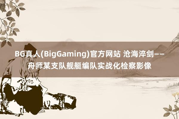 BG真人(BigGaming)官方网站 沧海淬剑——舟师某支队舰艇编队实战化检察影像