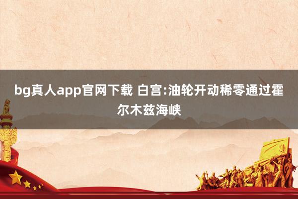 bg真人app官网下载 白宫:油轮开动稀零通过霍尔木兹海峡