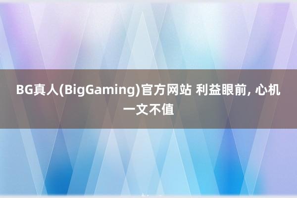 BG真人(BigGaming)官方网站 利益眼前， 心机一文不值