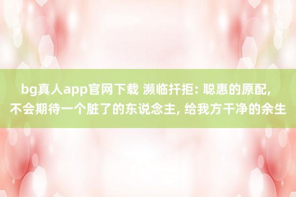 bg真人app官网下载 濒临扞拒: 聪惠的原配， 不会期待一个脏了的东说念主， 给我方干净的余生