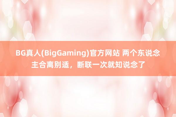 BG真人(BigGaming)官方网站 两个东说念主合离别适，断联一次就知说念了