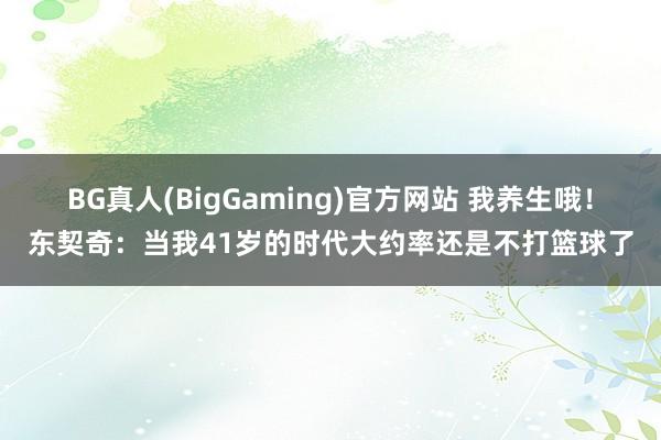 BG真人(BigGaming)官方网站 我养生哦！东契奇：当我41岁的时代大约率还是不打篮球了