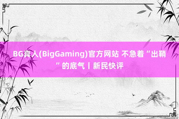 BG真人(BigGaming)官方网站 不急着“出鞘”的底气丨新民快评