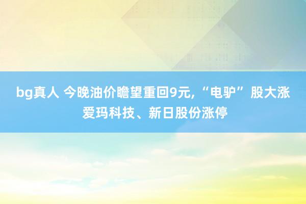 bg真人 今晚油价瞻望重回9元， “电驴” 股大涨 爱玛科技、新日股份涨停