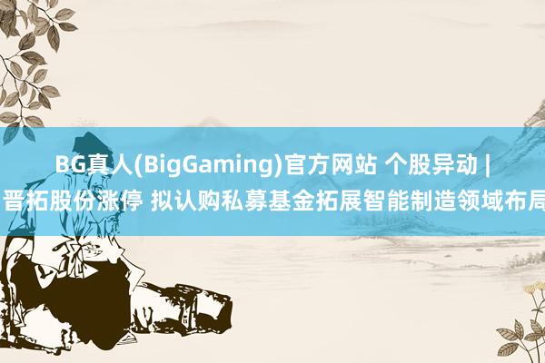 BG真人(BigGaming)官方网站 个股异动 | 晋拓股份涨停 拟认购私募基金拓展智能制造领域布局