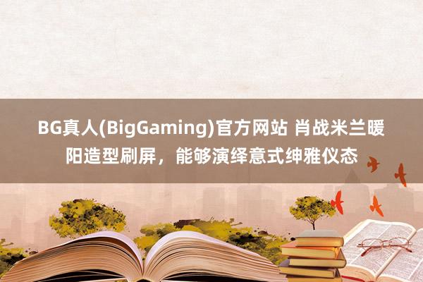 BG真人(BigGaming)官方网站 肖战米兰暖阳造型刷屏，能够演绎意式绅雅仪态