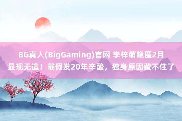 BG真人(BigGaming)官网 李梓萌隐匿2月显现无遗！戴假发20年辛酸，独身原因藏不住了
