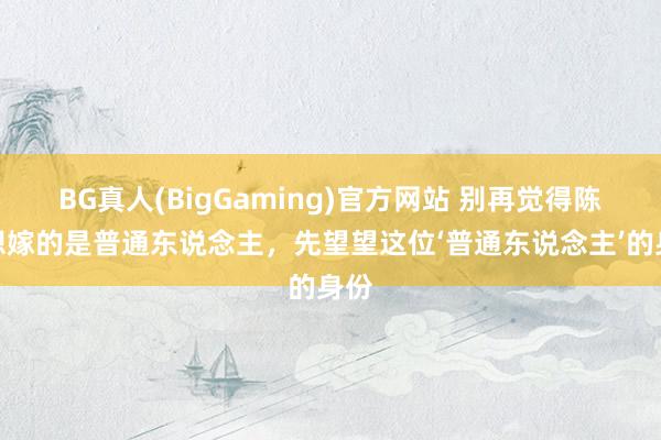 BG真人(BigGaming)官方网站 别再觉得陈想想嫁的是普通东说念主，先望望这位‘普通东说念主’的身份
