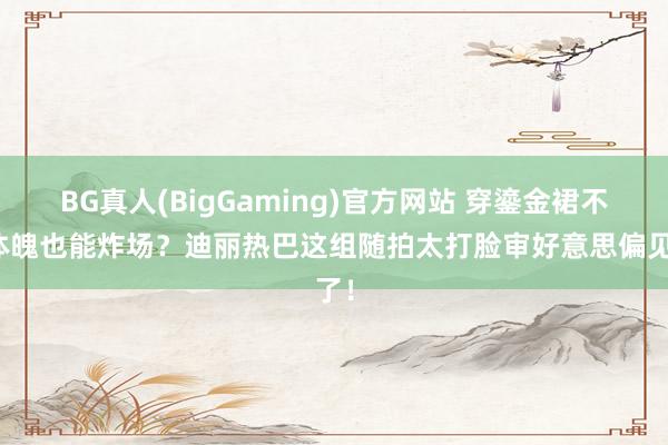 BG真人(BigGaming)官方网站 穿鎏金裙不秀体魄也能炸场？迪丽热巴这组随拍太打脸审好意思偏见了！