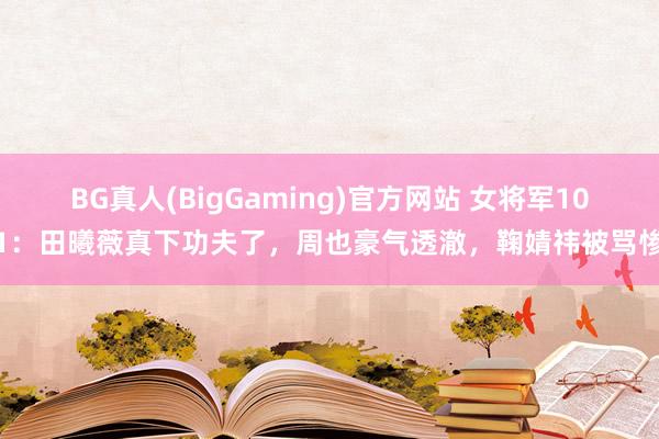 BG真人(BigGaming)官方网站 女将军101：田曦薇真下功夫了，周也豪气透澈，鞠婧祎被骂惨